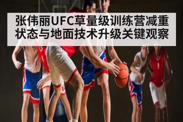 张伟丽UFC草量级训练营减重状态与地面技术升级关键观察